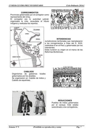 UNMSM-CENTRO PREUNIVERSITARIO Ciclo Ordinario 2016-I
Semana Nº 9 (Prohibida su reproducción y venta) Pág. 7
REDUCCIONES
Pueblos de indios gobernados
por el cacique. Este estaba
subordinado a los corregidores.
CORREGIMIENTOS
Provincias gobernadas por el corregidor como
representante del virrey.
El corregidor era la autoridad judicial,
organizaba la mita, recaudaba el tributo
indígena y realizaba los repartos.
INTENDENCIAS
Jurisdicciones territoriales que reemplazaron
a los corregimientos a fines del S. XVIII,
creándose 8 en el Perú y gobernadas por los
intendentes.
Estas tuvieron su origen en el marco de las
Reformas Borbónicas.
CABILDOS
Organismos de gobiernos locales
gobernados por los alcaldes.
Se organizaron en: Cabildo de indios y
Cabildo de españoles.
 
