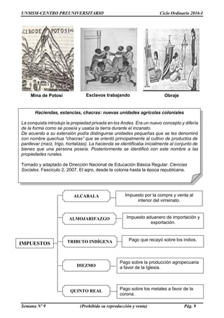 UNMSM-CENTRO PREUNIVERSITARIO Ciclo Ordinario 2016-I
Semana Nº 9 (Prohibida su reproducción y venta) Pág. 9
IMPUESTOS
Impuesto aduanero de importación y
exportación.
Pago sobre los metales a favor de la
corona.
TRIBUTO INDÍGENA
ALCABALA
ALMOJARIFAZGO
DIEZMO
QUINTO REAL
Pago que recayó sobre los indios.
Pago sobre la producción agropecuaria
a favor de la Iglesia.
Impuesto por la compra y venta al
interior del virreinato.
Mina de Potosí Esclavos trabajando Obraje
Haciendas, estancias, chacras: nuevas unidades agrícolas coloniales
La conquista introdujo la propiedad privada en los Andes. Era un nuevo concepto y difería
de la forma como se poseía y usaba la tierra durante el incanato.
De acuerdo a su extensión podía distinguirse unidades pequeñas que se les denominó
con nombre quechua “chacras” que se orientó principalmente al cultivo de productos de
panllevar (maíz, trigo, hortalizas). La hacienda se identificaba inicialmente al conjunto de
bienes que una persona poseía. Posteriormente se identificó con este nombre a las
propiedades rurales.
Tomado y adaptado de Dirección Nacional de Educación Básica Regular. Ciencias
Sociales. Fascículo 2, 2007. El agro, desde la colonia hasta la época republicana.
 