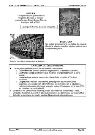 UNMSM-CENTRO PREUNIVERSITARIO Ciclo Ordinario 2016-I
Semana Nº 9 (Prohibida su reproducción y venta) Pág. 12
LA IGLESIA CATÓLICA VIRREINAL
 Los religiosos pertenecieron a varias órdenes, destacando:
o Los dominicos: primera orden en llegar al Perú (Vicente de Valverde).
o Los franciscanos: destacaron sus misiones evangelizadoras en la selva
central.
o Los agustinos: uno de sus monjes, Diego Ortiz, convirtió a Titu Cusi
Yupanqui.
o Los jesuitas: llegaron tardíamente, pero lograron acumular muchas
haciendas y negocios bien administrados; predominaron en la educación.
Hicieron misiones en Maynas y fundaron Iquitos. Expulsados en el siglo XVIII
por mandato del rey Carlos III.
 El Tribunal del Santo Oficio de la Inquisición se estableció con el virrey Toledo.
Empezó a funcionar el año 1570 bajo la dirección de los dominicos. Su finalidad fue
defender la pureza de la religión católica. No persiguió a los indígenas.
PINTURA
-Tuvo predilección por los temas
religiosos. Destaca la escuela
cuzqueña, con Diego Quispe Tito, de
los siglos XVII y XVIII.
La Sagrada Familia. Escuela cuzqueña.
ESCULTURA
Se realizó principalmente en tallas de madera:
Retablos, sillerías, corales, púlpitos, cajonerías e
imágenes religiosas.
Tallado de sillería en la catedral de Lima
 