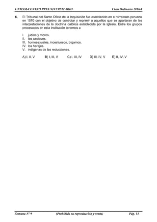 UNMSM-CENTRO PREUNIVERSITARIO Ciclo Ordinario 2016-I
Semana Nº 9 (Prohibida su reproducción y venta) Pág. 14
6. El Tribunal del Santo Oficio de la Inquisición fue establecido en el virreinato peruano
en 1570 con el objetivo de controlar y reprimir a aquellos que se apartaran de las
interpretaciones de la doctrina católica establecida por la Iglesia. Entre los grupos
procesados en esta institución tenemos a
I. judíos y moros.
II. los caciques.
III. homosexuales, incestuosos, bígamos.
IV. los herejes.
V. indígenas de las reducciones.
A) I, II, V B) I, III, V C) I, III, IV D) III, IV, V E) II, IV, V
 