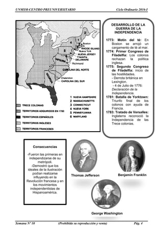 UNMSM-CENTRO PREUNIVERSITARIO Ciclo Ordinario 2016-I
Semana Nº 10 (Prohibida su reproducción y venta) Pág. 4
DESARROLLO DE LA
GUERRA DE LA
INDEPENDENCIA
1773: Motín del té: En
Boston se arrojó un
cargamento de té al mar.
1774: Primer Congreso de
Filadelfia: Los colonos
rechazan la política
inglesa.
1775: Segundo Congreso
de Filadelfia: inicio de
las hostilidades.
- Derrota británica en
Lexington.
- 4 de Julio de 1776:
Declaración de la
Independencia.
1781: Batalla de Yorktown:
Triunfo final de los
colonos con ayuda de
Francia.
1783: Tratado de Versalles:
Inglaterra reconoció la
Independencia de las
Trece colonias.
Benjamín Franklin
Thomas Jefferson
Consecuencias
-Fueron las primeras en
independizarse de su
metrópoli.
-Demostró que los
ideales de la ilustración
podían realizarse
influyendo en la
Revolución francesa y en
los movimientos
independentistas de
Hispanoamérica.
George Washington
 