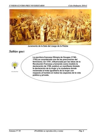 UNMSM-CENTRO PREUNIVERSITARIO Ciclo Ordinario 2016-I
Semana Nº 10 (Prohibida su reproducción y venta) Pág. 6
Juramento de la Sala del Juego de la Pelota
Sabias que:
La escritora francesa Olimpia de Gouges (1748-
1793) es considerada una de las precursoras del
feminismo. En 1791, influenciada por las ideas de la
Revolución Francesa y tomando como modelo la
declaración de 1789, publicó un manifiesto titulado
la declaración de la mujer y la ciudadana donde
reclamaba el trato igualitario de la mujer con
respecto al hombre en todos los aspectos de la vida
pública y privada.
 