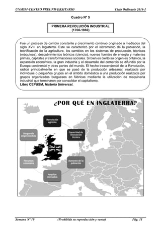 UNMSM-CENTRO PREUNIVERSITARIO Ciclo Ordinario 2016-I
Semana Nº 10 (Prohibida su reproducción y venta) Pág. 11
Cuadro N° 5
PRIMERA REVOLUCIÓN INDUSTRIAL
(1760-1860)
Fue un proceso de cambio constante y crecimiento continuo originado a mediados del
siglo XVIII en Inglaterra. Este se caracterizó por el incremento de la población, la
tecnificación de la agricultura, los cambios en los sistemas de producción, técnicas
(máquinas), descubrimientos teóricos (ciencia), nuevas fuentes de energía y materias
primas, capitales y transformaciones sociales. Si bien es cierto su origen es británico, la
expansión económica, la gran industria y el desarrollo del comercio se difundió por la
Europa continental y otras partes del mundo. El hecho trascendental de la Revolución,
radicó principalmente en que se pasó de la producción artesanal, realizada por
individuos o pequeños grupos en el ámbito doméstico a una producción realizada por
grupos organizados burgueses en fábricas mediante la utilización de maquinaria
industrial que terminaron por consolidar el capitalismo.
Libro CEPUSM, Historia Universal.
 