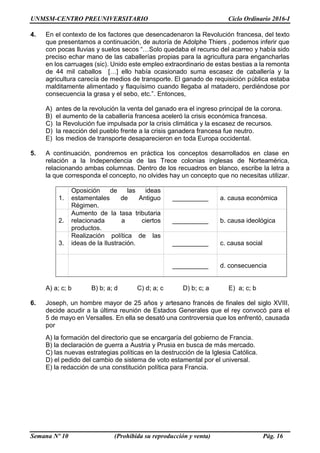 UNMSM-CENTRO PREUNIVERSITARIO Ciclo Ordinario 2016-I
Semana Nº 10 (Prohibida su reproducción y venta) Pág. 16
4. En el contexto de los factores que desencadenaron la Revolución francesa, del texto
que presentamos a continuación, de autoría de Adolphe Thiers , podemos inferir que
con pocas lluvias y suelos secos “…Solo quedaba el recurso del acarreo y había sido
preciso echar mano de las caballerías propias para la agricultura para engancharlas
en los carruages (sic). Unido este empleo extraordinario de estas bestias a la remonta
de 44 mil caballos […] ello había ocasionado suma escasez de caballería y la
agricultura carecía de medios de transporte. El ganado de requisición pública estaba
malditamente alimentado y flaquísimo cuando llegaba al matadero, perdiéndose por
consecuencia la grasa y el sebo, etc.”. Entonces,
A) antes de la revolución la venta del ganado era el ingreso principal de la corona.
B) el aumento de la caballería francesa aceleró la crisis económica francesa.
C) la Revolución fue impulsada por la crisis climática y la escasez de recursos.
D) la reacción del pueblo frente a la crisis ganadera francesa fue neutro.
E) los medios de transporte desaparecieron en toda Europa occidental.
5. A continuación, pondremos en práctica los conceptos desarrollados en clase en
relación a la Independencia de las Trece colonias inglesas de Norteamérica,
relacionando ambas columnas. Dentro de los recuadros en blanco, escribe la letra a
la que corresponda el concepto, no olvides hay un concepto que no necesitas utilizar.
1.
Oposición de las ideas
estamentales de Antiguo
Régimen.
__________ a. causa económica
2.
Aumento de la tasa tributaria
relacionada a ciertos
productos.
__________ b. causa ideológica
3.
Realización política de las
ideas de la Ilustración. __________ c. causa social
__________ d. consecuencia
A) a; c; b B) b; a; d C) d; a; c D) b; c; a E) a; c; b
6. Joseph, un hombre mayor de 25 años y artesano francés de finales del siglo XVIII,
decide acudir a la última reunión de Estados Generales que el rey convocó para el
5 de mayo en Versalles. En ella se desató una controversia que los enfrentó, causada
por
A) la formación del directorio que se encargaría del gobierno de Francia.
B) la declaración de guerra a Austria y Prusia en busca de más mercado.
C) las nuevas estrategias políticas en la destrucción de la Iglesia Católica.
D) el pedido del cambio de sistema de voto estamental por el universal.
E) la redacción de una constitución política para Francia.
 