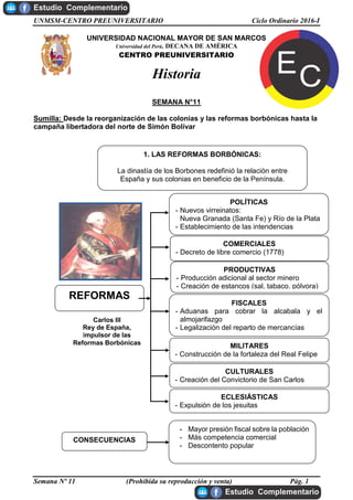 UNMSM-CENTRO PREUNIVERSITARIO Ciclo Ordinario 2016-I
Semana Nº 11 (Prohibida su reproducción y venta) Pág. 1
UNIVERSIDAD NACIONAL MAYOR DE SAN MARCOS
Universidad del Perú, DECANA DE AMÉRICA
CENTRO PREUNIVERSITARIO
Historia
SEMANA N°11
Sumilla: Desde la reorganización de las colonias y las reformas borbónicas hasta la
campaña libertadora del norte de Simón Bolívar
CONSECUENCIAS
- Mayor presión fiscal sobre la población
- Más competencia comercial
- Descontento popular
1. LAS REFORMAS BORBÓNICAS:
La dinastía de los Borbones redefinió la relación entre
España y sus colonias en beneficio de la Península.
Carlos III
Rey de España,
impulsor de las
Reformas Borbónicas
REFORMAS
POLÍTICAS
- Nuevos virreinatos:
Nueva Granada (Santa Fe) y Río de la Plata
- Establecimiento de las intendencias
COMERCIALES
- Decreto de libre comercio (1778)
PRODUCTIVAS
- Producción adicional al sector minero
- Creación de estancos (sal, tabaco, pólvora)
FISCALES
- Aduanas para cobrar la alcabala y el
almojarifazgo
- Legalización del reparto de mercancías
ECLESIÁSTICAS
- Expulsión de los jesuitas
MILITARES
- Construcción de la fortaleza del Real Felipe
CULTURALES
- Creación del Convictorio de San Carlos
 