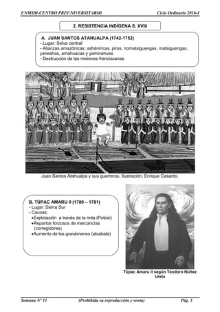 UNMSM-CENTRO PREUNIVERSITARIO Ciclo Ordinario 2016-I
Semana Nº 11 (Prohibida su reproducción y venta) Pág. 3
Juan Santos Atahualpa y sus guerreros. Ilustración: Enrique Casanto.
Túpac Amaru II según Teodoro Núñez
Ureta
B. TÚPAC AMARU II (1780 – 1781)
- Lugar: Sierra Sur
- Causas:
Explotación a través de la mita (Potosí)
Repartos forzosos de mercancías
(corregidores)
Aumento de los gravámenes (alcabala)
2. RESISTENCIA INDÍGENA S. XVIII
A. JUAN SANTOS ATAHUALPA (1742-1752)
- Lugar: Selva central
- Alianzas amazónicas: ashánincas, piros, nomatsiguengas, matsiguengas,
yaneshas, amahuacas y yaminahuas
- Destrucción de las misiones franciscanas
 