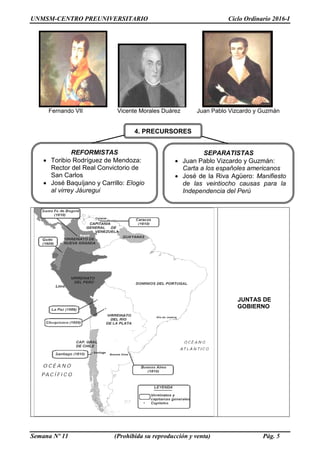 UNMSM-CENTRO PREUNIVERSITARIO Ciclo Ordinario 2016-I
Semana Nº 11 (Prohibida su reproducción y venta) Pág. 5
Fernando VII Vicente Morales Duárez Juan Pablo Vizcardo y Guzmán
JUNTAS DE
GOBIERNO
REFORMISTAS
 Toribio Rodríguez de Mendoza:
Rector del Real Convictorio de
San Carlos
 José Baquíjano y Carrillo: Elogio
al virrey Jáuregui
SEPARATISTAS
 Juan Pablo Vizcardo y Guzmán:
Carta a los españoles americanos
 José de la Riva Agüero: Manifiesto
de las veintiocho causas para la
Independencia del Perú
4. PRECURSORES
 