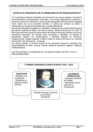 UNMSM-CENTRO PREUNIVERSITARIO Ciclo Ordinario 2016-I
Semana Nº 11 (Prohibida su reproducción y venta) Pág. 7
¿Cuál es la importancia de la independencia de Hispanoamérica?
“Su importancia histórica inmediata es la formación de nuevos estados (“naciones”)
lo que permitió su incorporación, como tales, a un mundo organizado en naciones, a
las que se reconocía “soberanía”, aunque fuera trasgredida. El hecho de ser aceptado
como nación da, en el concierto mundial, un status que aunque se pierda o
menoscabe se recupera frecuentemente y puede defenderse.
Una de las falsedades aceptadas (o verdades a medias) es que nuestra América pasó
del dominio español al inglés y de este al yanqui. Desde el 28 de julio de 1821, el
Perú (que entonces ocupa una parte menor del antiguo virreinato) da leyes y se toman
decisiones libremente. Se escoge entre monarquía y república, se rechaza la
presidencia vitalicia, los conservadores y liberales disputan su influencia.
Posteriormente Castilla organiza y Balta invierte la riqueza del guano en construir
ferrocarriles. Son decisiones peruanas.
Los pocos aciertos y muchos errores de los peruanos durante la república son
responsabilidad de ellos, aunque hubiera ocasional injerencia inglesa y después
norteamericana”.
Luis Durand Flórez. La Independencia. Compendio histórico del Perú, Tomo V.
Editorial Milla Batres.
7. PRIMER CONGRESO CONSTITUYENTE (1822 - 1823)
OBJETIVOS
- Redactar una
constitución
- Establecer el
régimen político
del Perú
Presidió Francisco Javier de
Luna Pizarro
Presidente
ACUERDOS
PRINCIPALES
- Supresión de títulos
de Castilla
- Aprobación de las
bases de la
Constitución
 