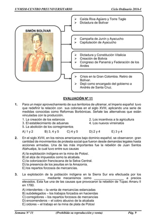 UNMSM-CENTRO PREUNIVERSITARIO Ciclo Ordinario 2016-I
Semana Nº 11 (Prohibida su reproducción y venta) Pág. 9
EVALUACIÓN Nº 11
1. Para un mejor aprovechamiento de sus territorios de ultramar, el Imperio español tuvo
que redefinir la relación con sus colonias en el siglo XVIII, aplicando una serie de
medidas conocidas como Reformas Borbónicas. Señale las alternativas que están
vinculadas con la producción.
1. La creación de los estancos 2. Los incentivos a la agricultura
3. El establecimiento de aduanas 4. Los nuevos virreinatos
5. La abolición de los corregimientos
A) 1 y 2 B) 3, 4 y 5 C) 4 y 5 D) 2 y 4 E) 3 y 4
2. En el siglo XVIII, en los reinos americanos bajo dominio español, se observaron gran
cantidad de movimientos de protesta social que fueron desde demandas legales hasta
acciones armadas. Una de las más importantes fue la rebelión de Juan Santos
Atahualpa, la cual tuvo entre sus causas
A) la explotación indígena en la mina de Potosí.
B) el alza de impuestos como la alcabala.
C) la colonización franciscana de la Selva Central.
D) la presencia de los jesuitas en la Amazonía.
E) los repartos forzosos de mercancías.
3. La explotación de la población indígena en la Sierra Sur era efectuada por los
_____________ mediante mecanismos como _________________ a precios
elevados. Esta fue una de las causas que provocaron la rebelión de Túpac Amaru II
en 1780.
A) intendentes – la venta de mercancías estancadas
B) subdelegados – los trabajos forzados en haciendas
C) corregidores – los repartos forzosos de mercancías
D) encomenderos – el cobro abusivo de la alcabala
E) oidores – el trabajo en la mina de plata de Potosí
 Caída Riva Agüero y Torre Tagle
 Dictadura de Bolívar
 Campaña de Junín y Ayacucho
 Capitulación de Ayacucho
 Dictadura y Constitución Vitalicia
 Creación de Bolivia
 Congreso de Panamá y Federación de los
Andes
 Crisis en la Gran Colombia. Retiro de
Bolívar.
 Dejó como encargado del gobierno a
Andrés de Santa Cruz.
SIMÓN BOLÍVAR
 
