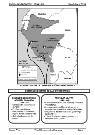 UNMSM-CENTRO PREUNIVERSITARIO Ciclo Ordinario 2016-I
Semana Nº 12 (Prohibida su reproducción y venta) Pág. 4
GUERRA CONTRA LA CONFEDERACIÓN PERÚ-BOLIVIANA
GOBIERNOS DESPUÉS DE LA CONFEDERACIÓN
SEGUNDO GOBIERNO DE
AGUSTÍN GAMARRA
(1839-1841)
Constitución conservadora
de 1839.
Conflicto con Bolivia:
derrotado en la Batalla de
Ingavi, donde pierde la vida.
Se inicio el comercio del
guano.
ANARQUÍA MILITAR
(1841-1845)
Levantamientos de Juan Torrico y Francisco
Vidal (1842).
Levantamiento de Manuel Vivanco y el
establecimiento del Directorio (1843-1844).
Movimiento de Ramón Castilla y Domingo
Nieto (1844).
Triunfo final y elecciones ganadas por
Ramón Castilla (1845).
 