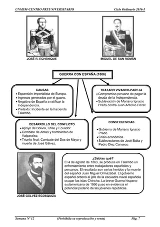 UNMSM-CENTRO PREUNIVERSITARIO Ciclo Ordinario 2016-I
Semana Nº 12 (Prohibida su reproducción y venta) Pág. 7
JOSÉ R. ECHENIQUE MIGUEL DE SAN ROMÁN
JOSÉ GÁLVEZ EGÚSQUIZA
¿Sabías qué?
El 4 de agosto de 1863, se produce en Talambo un
enfrentamiento entre trabajadores españoles y
peruanos. El resultado son varios heridos y la muerte
del español Juan Miguel Ormazábal. El gobierno
español ordenó al jefe de la escuadra naval española
ocupar las islas Chincha. La breve Guerra hispano-
sudamericana de 1866 puso en evidencia el
potencial poderío de las jóvenes repúblicas.
latinoamericanas.
GUERRA CON ESPAÑA (1866)
CAUSAS
Expansión imperialista de Europa.
Ingresos generados por el guano.
Negativa de España a ratificar la
Independencia.
Pretexto: Incidente en la hacienda
Talambo.
DESARROLLO DEL CONFLICTO
Apoyo de Bolivia, Chile y Ecuador.
Combate de Abtao y bombardeo de
Valparaíso.
Triunfo final: Combate del Dos de Mayo y
muerte de José Gálvez.
CONSECUENCIAS
Gobierno de Mariano Ignacio
Prado.
Crisis económica.
 Sublevaciones de José Balta y
Pedro Diez Canseco.
TRATADO VIVANCO-PAREJA
Compromiso peruano de pagar la
deuda de la Independencia.
 Sublevación de Mariano Ignacio
Prado contra Juan Antonio Pezet.
 