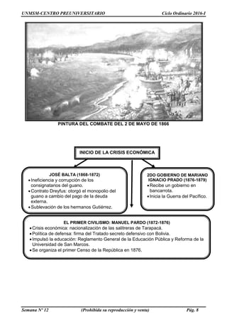 UNMSM-CENTRO PREUNIVERSITARIO Ciclo Ordinario 2016-I
Semana Nº 12 (Prohibida su reproducción y venta) Pág. 8
PINTURA DEL COMBATE DEL 2 DE MAYO DE 1866
INICIO DE LA CRISIS ECONÓMICA
JOSÉ BALTA (1868-1872)
Ineficiencia y corrupción de los
consignatarios del guano.
Contrato Dreyfus: otorgó el monopolio del
guano a cambio del pago de la deuda
externa.
Sublevación de los hermanos Gutiérrez.
2DO GOBIERNO DE MARIANO
IGNACIO PRADO (1876-1879)
Recibe un gobierno en
bancarrota.
Inicia la Guerra del Pacífico.
EL PRIMER CIVILISMO: MANUEL PARDO (1872-1876)
Crisis económica: nacionalización de las salitreras de Tarapacá.
Política de defensa: firma del Tratado secreto defensivo con Bolivia.
Impulsó la educación: Reglamento General de la Educación Pública y Reforma de la
Universidad de San Marcos.
Se organiza el primer Censo de la República en 1876.
 