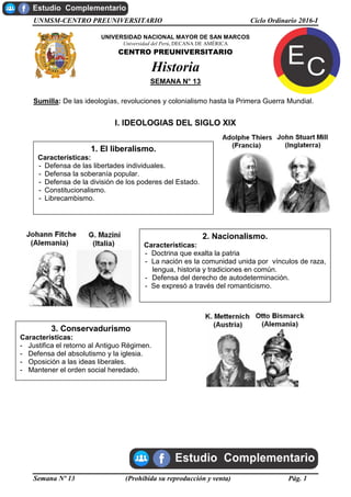 UNMSM-CENTRO PREUNIVERSITARIO Ciclo Ordinario 2016-I
Semana Nº 13 (Prohibida su reproducción y venta) Pág. 1
UNIVERSIDAD NACIONAL MAYOR DE SAN MARCOS
Universidad del Perú, DECANA DE AMÉRICA
CENTRO PREUNIVERSITARIO
Historia
SEMANA N° 13
Sumilla: De las ideologías, revoluciones y colonialismo hasta la Primera Guerra Mundial.
I. IDEOLOGIAS DEL SIGLO XIX
1. El liberalismo.
Características:
- Defensa de las libertades individuales.
- Defensa la soberanía popular.
- Defensa de la división de los poderes del Estado.
- Constitucionalismo.
- Librecambismo.
2. Nacionalismo.
Características:
- Doctrina que exalta la patria
- La nación es la comunidad unida por vínculos de raza,
lengua, historia y tradiciones en común.
- Defensa del derecho de autodeterminación.
- Se expresó a través del romanticismo.
3. Conservadurismo
Características:
- Justifica el retorno al Antiguo Régimen.
- Defensa del absolutismo y la iglesia.
- Oposición a las ideas liberales.
- Mantener el orden social heredado.
 