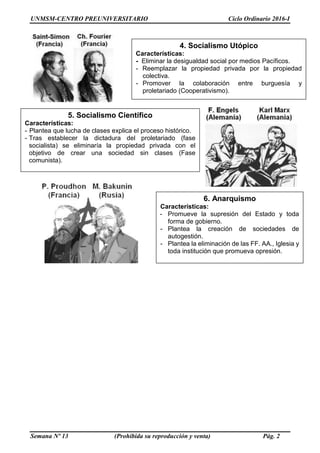 UNMSM-CENTRO PREUNIVERSITARIO Ciclo Ordinario 2016-I
Semana Nº 13 (Prohibida su reproducción y venta) Pág. 2
4. Socialismo Utópico
Características:
- Eliminar la desigualdad social por medios Pacíficos.
- Reemplazar la propiedad privada por la propiedad
colectiva.
- Promover la colaboración entre burguesía y
proletariado (Cooperativismo).
5. Socialismo Científico
Características:
- Plantea que lucha de clases explica el proceso histórico.
- Tras establecer la dictadura del proletariado (fase
socialista) se eliminaría la propiedad privada con el
objetivo de crear una sociedad sin clases (Fase
comunista).
6. Anarquismo
Características:
- Promueve la supresión del Estado y toda
forma de gobierno.
- Plantea la creación de sociedades de
autogestión.
- Plantea la eliminación de las FF. AA., Iglesia y
toda institución que promueva opresión.
 