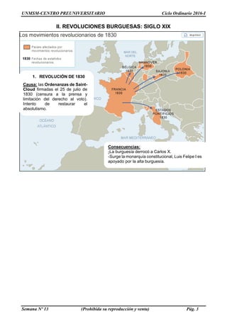 UNMSM-CENTRO PREUNIVERSITARIO Ciclo Ordinario 2016-I
Semana Nº 13 (Prohibida su reproducción y venta) Pág. 3
II. REVOLUCIONES BURGUESAS: SIGLO XIX
1. REVOLUCIÓN DE 1830
Causa: las Ordenanzas de Saint-
Cloud firmadas el 25 de julio de
1830 (censura a la prensa y
limitación del derecho al voto).
Intento de restaurar el
absolutismo.
Consecuencias:
-La burguesía derrocó a Carlos X.
-Surge la monarquía constitucional, Luis Felipe I es
apoyado por la alta burguesía.
 