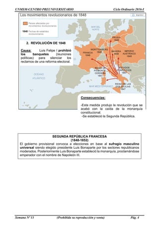 UNMSM-CENTRO PREUNIVERSITARIO Ciclo Ordinario 2016-I
Semana Nº 13 (Prohibida su reproducción y venta) Pág. 4
2. REVOLUCIÓN DE 1848
Causa: Luis Felipe I prohibió
los banquetes (reuniones
políticas) para silenciar los
reclamos de una reforma electoral.
Consecuencias:
-Esta medida produjo la revolución que se
acabó con la caída de la monarquía
constitucional.
-Se estableció la Segunda República.
SEGUNDA REPÚBLICA FRANCESA
(1848-1852)
El gobierno provisional convoca a elecciones en base al sufragio masculino
universal siendo elegido presidente Luis Bonaparte por los sectores republicanos
moderados. Posteriormente Luis Bonaparte estableció la monarquía, proclamándose
emperador con el nombre de Napoleón III.
 
