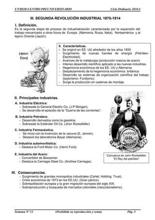 UNMSM-CENTRO PREUNIVERSITARIO Ciclo Ordinario 2016-I
Semana Nº 13 (Prohibida su reproducción y venta) Pág. 5
I. Definición.
Es la segunda etapa de proceso de industrialización caracterizada por la expansión del
trabajo mecanizado a otros focos de Europa (Alemania, Rusia, Italia), Norteamérica y al
lejano Oriente (Japón).
II. Principales industrias.
A. Industria Eléctrica:
- Sobresale la General Electric Co. (J.P Morgan).
- Se desarrolla el episodio de la “Guerra de las corrientes”.
B. Industria Petrolera:
- Desarrollo derivados como la gasolina.
- Sobresale la Estándar Oil Co. (Jhon Rockefeller).
C. Industria Farmacéutica.
- Se inicia con la invención de la vacuna (E. Jenner).
- Destacó los laboratorios Bayer (Alemania).
D. Industria automovilística:
- Destaca la Ford Motor Co. (Henri Ford).
E. Industria del Acero:
- Convertidor de Bessemer.
- Destaca la Carnegie Steel Co. (Andrew Carnegie).
III. Consecuencias.
- Surgimiento de grandes monopolios industriales (Cartel, Holding, Trust).
- Crisis económica de 1873 en los EE.UU. (Gran pánico).
- Sobrepoblación europea y la gran migración europea del siglo XIX.
- Sobreproducción y búsqueda de mercados coloniales (neocolonialismo).
III. SEGUNDA REVOLUCIÓN INDUSTRIAL 1870-1914
II. Características.
- Se originó en EE. UU alrededor de los años 1850
- Surgimiento de nuevas fuentes de energía (Petróleo-
Electricidad).
- Avances de la metalurgia (producción masiva de acero)
- Intenso desarrollo científico aplicado a las nuevas industrias.
- Hegemonía económica de los EE. UU y Alemania.
- Desplazamiento de la hegemonía económica británica.
- Desarrollo se sistemas de organización científica del trabajo
(taylorismo- Fordismo).
- Surge la producción en cadenas de montaje.
Caricatura de John Rockefeller
”El Rey del petróleo”
 