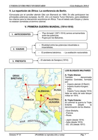 UNMSM-CENTRO PREUNIVERSITARIO Ciclo Ordinario 2016-I
Semana Nº 13 (Prohibida su reproducción y venta) Pág. 7
V. La repartición de África: La conferencia de Berlín.
Convocada por el canciller alemán Otto von Bismarck en 1884. En ella participaron las
principales potencias europeas, los EE. UU y el imperio Turco Otomano, para establecer
los criterios para la intervención económica en África. Tras el tratado solo Etiopia y Liberia
no estaban sometidas al dominio colonial.
V. PRIMERA GUERRA MUNDIAL (1914-1918)
1. ANTECEDENTES
- “Paz Armada” (1871-1914) carrera armamentista
entre las potencias.
- Pugna por los Balcanes.
2. CAUSAS
- Rivalidad entre las potencias industriales e
imperialistas.
- El problema balcánico. - La exaltación nacionalista
LOS BLOQUES MILITARES
A. Triple Alianza:
También denominada
Imperios Centrales, formada
por:
- Imperio alemán (II Reich)
- Imperio Austro-húngaro.
- Italia.
- Imperio Turco (desde 1914)
Italia se retira de este bloque
militar en 1915.
B. Triple Entente:
Al culminar la guerra la Triple
Entente adoptó la
denominación de los Aliados:
- Gran Bretaña.
- Francia.
- Rusia.
- Japón (desde 1914)
- Italia (desde 1915)
- EE. UU (desde 1917)
3. PRETEXTO
- El atentado de Sarajevo (1914)
 