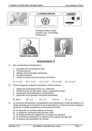 UNMSM-CENTRO PREUNIVERSITARIO Ciclo Ordinario 2016-I
Semana Nº 13 (Prohibida su reproducción y venta) Pág. 9
EVALUACIÓN Nº 13
1. Son características del liberalismo:
1. supresión de la propiedad privada.
2. Providencialismo.
3. defensa de las libertades individuales.
4. Constitucionalismo.
5. división y autonomía de los poderes del Estado.
A) 1, 2 y 3 B) 1, 3 y 5 C) 2, 3 y 4 D) 2, 4 y 5 E) 3, 4 y 5
2. Sobre la segunda revolución industrial es correcto afirmar:
1. Hegemonía económica de EE.UU. y Alemania.
2. Predominio del uso del carbón, hierro y maquinaria a vapor.
3. Surgimiento del proletariado y el sindicalismo.
4. Desarrollo de los grandes monopolios industriales.
A) Solo 1 B) 1 y 2 C) 1 y 3 D) 2 y 4 E) 1 y 4
3. La revolución farmacéutica, la erradicación de las epidemias y la falta de trabajo en el
campo derivada por la invención de las cosechadoras y tractores durante la segunda
revolución industrial, presenta por consecuencia principal
A) El desarrollo de conflictos bélicos en Europa.
B) La migración campesina a las grandes urbes
C) El desplazamiento de Inglaterra por la hegemonía alemana.
D) El crecimiento poblacional y la migración de europeos del siglo XIX.
E) El ascenso del imperialismo en Europa
5. CONSECUENCIAS
Presidente Wilson (USA)
propone crear la Sociedad
de Naciones.
KÁISER GUILLERMO
II
WOODROW
WILSON
 
