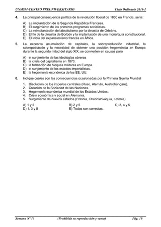 UNMSM-CENTRO PREUNIVERSITARIO Ciclo Ordinario 2016-I
Semana Nº 13 (Prohibida su reproducción y venta) Pág. 10
4. La principal consecuencia política de la revolución liberal de 1830 en Francia, seria:
A) La implantación de la Segunda República Francesa.
B) El surgimiento de los primeros programas socialistas.
C) La reimplantación del absolutismo por la dinastía de Orleáns.
D) El fin de la dinastía de Borbón y la implantación de una monarquía constitucional.
E) El inicio del expansionismo francés en África.
5. La excesiva acumulación de capitales, la sobreproducción industrial, la
sobrepoblación y la necesidad de obtener una posición hegemónica en Europa
durante la segunda mitad del siglo XIX, se convierten en causas para
A) el surgimiento de las ideologías obreras
B) la crisis del capitalismo en 1873.
C) la formación de bloques militares en Europa.
D) el surgimiento de los estados imperialistas.
E) la hegemonía económica de los EE. UU.
6. Indique cuáles son las consecuencias ocasionadas por la Primera Guerra Mundial
1. Disolución de los imperios centrales (Ruso, Alemán, Austrohúngaro).
2. Creación de la Sociedad de las Naciones.
3. Hegemonía económica mundial de los Estados Unidos.
4. Crisis económica y social en Alemania.
5. Surgimiento de nuevos estados (Polonia, Checoslovaquia, Letonia).
A) 1 y 2 B) 2 y 5 C) 3, 4 y 5
D) 1, 3 y 5 E) Todas son correctas.
 