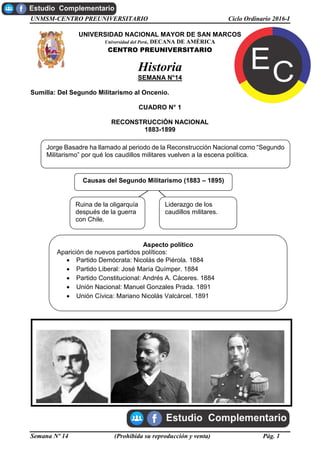 UNMSM-CENTRO PREUNIVERSITARIO Ciclo Ordinario 2016-I
Semana Nº 14 (Prohibida su reproducción y venta) Pág. 1
UNIVERSIDAD NACIONAL MAYOR DE SAN MARCOS
Universidad del Perú, DECANA DE AMÉRICA
CENTRO PREUNIVERSITARIO
Historia
SEMANA N°14
Sumilla: Del Segundo Militarismo al Oncenio.
CUADRO N° 1
RECONSTRUCCIÓN NACIONAL
1883-1899
Manuel Gonzales Prada Nicolás de Piérola Andrés A. Cáceres
Jorge Basadre ha llamado al periodo de la Reconstrucción Nacional como “Segundo
Militarismo” por qué los caudillos militares vuelven a la escena política.
Aspecto político
Aparición de nuevos partidos políticos:
 Partido Demócrata: Nicolás de Piérola. 1884
 Partido Liberal: José María Químper. 1884
 Partido Constitucional: Andrés A. Cáceres. 1884
 Unión Nacional: Manuel Gonzales Prada. 1891
 Unión Cívica: Mariano Nicolás Valcárcel. 1891
Ruina de la oligarquía
después de la guerra
con Chile.
Liderazgo de los
caudillos militares.
Causas del Segundo Militarismo (1883 – 1895)
 
