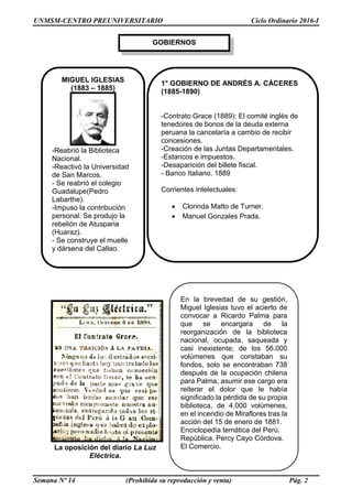 UNMSM-CENTRO PREUNIVERSITARIO Ciclo Ordinario 2016-I
Semana Nº 14 (Prohibida su reproducción y venta) Pág. 2
GOBIERNOS
La oposición del diario La Luz
Eléctrica.
En la brevedad de su gestión,
Miguel Iglesias tuvo el acierto de
convocar a Ricardo Palma para
que se encargara de la
reorganización de la biblioteca
nacional, ocupada, saqueada y
casi inexistente; de los 56.000
volúmenes que constaban su
fondos, solo se encontraban 738
después de la ocupación chilena
para Palma, asumir ese cargo era
reiterar el dolor que le había
significado la pérdida de su propia
biblioteca, de 4.000 volúmenes,
en el incendio de Miraflores tras la
acción del 15 de enero de 1881.
Enciclopedia temática del Perú.
República. Percy Cayo Córdova.
El Comercio.
1° GOBIERNO DE ANDRÉS A. CÁCERES
(1885-1890)
-Contrato Grace (1889): El comité inglés de
tenedores de bonos de la deuda externa
peruana la cancelaría a cambio de recibir
concesiones.
-Creación de las Juntas Departamentales.
-Estancos e impuestos.
-Desaparición del billete fiscal.
- Banco Italiano. 1889
Corrientes intelectuales:
 Clorinda Matto de Turner.
 Manuel Gonzales Prada.
MIGUEL IGLESIAS
(1883 – 1885)
-Reabrió la Biblioteca
Nacional.
-Reactivó la Universidad
de San Marcos.
- Se reabrió el colegio
Guadalupe(Pedro
Labarthe).
-Impuso la contribución
personal. Se produjo la
rebelión de Atusparia
(Huaraz).
- Se construye el muelle
y dársena del Callao.
 