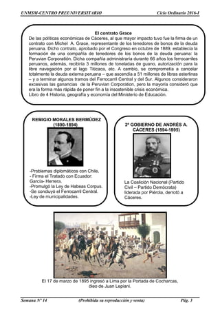 UNMSM-CENTRO PREUNIVERSITARIO Ciclo Ordinario 2016-I
Semana Nº 14 (Prohibida su reproducción y venta) Pág. 3
El 17 de marzo de 1895 ingresó a Lima por la Portada de Cocharcas,
óleo de Juan Lepiani.
REMIGIO MORALES BERMÚDEZ
(1890-1894)
El contrato Grace
De las políticas económicas de Cáceres, al que mayor impacto tuvo fue la firma de un
contrato con Michel A. Grace, representante de los tenedores de bonos de la deuda
peruana. Dicho contrato, aprobado por el Congreso en octubre de 1889, establecía la
formación de una compañía de tenedores de los bonos de la deuda peruana: la
Peruvian Corporatión. Dicha compañía administraría durante 66 años los ferrocarriles
peruanos, además, recibiría 3 millones de toneladas de guano, autorización para la
libre navegación por el lago Titicaca, etc. A cambio, se comprometía a cancelar
totalmente la deuda externa peruana – que ascendía a 51 millones de libras esterlinas
– y a terminar algunos tramos del Ferrocarril Central y del Sur. Algunos consideraron
excesivas las ganancias de la Peruvian Corporation, pero la mayoría consideró que
era la forma más rápida de poner fin a la insostenible crisis económica.
Libro de 4 Historia, geografía y economía del Ministerio de Educación.
-Problemas diplomáticos con Chile.
- Firma el Tratado con Ecuador:
García- Herrera.
-Promulgó la Ley de Habeas Corpus.
-Se concluyó el Ferrocarril Central.
-Ley de municipalidades.
2º GOBIERNO DE ANDRÉS A.
CÁCERES (1894-1895)
La Coalición Nacional (Partido
Civil – Partido Demócrata)
liderada por Piérola, derrotó a
Cáceres.
 