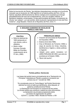 UNMSM-CENTRO PREUNIVERSITARIO Ciclo Ordinario 2016-I
Semana Nº 14 (Prohibida su reproducción y venta) Pág. 4
II. SEGUNDO GOBIERNO DE NICOLÁS DE
PIÉROLA (1895-1899)
POLÍTICA
 Reforma electoral de
1895 declarando el
voto directo y sólo a
alfabetos.
 Misión militar
francesa: Escuela
Militar de Chorrillos,
modernización de la
FF.AA. y SMO.
Sobre la insurrección de Piérola: “las distintas interpretaciones coinciden en el profundo
marcador que la revolución de 1895 significó en la historia política del Perú. Ahí se
habrían sepultado definitivamente los últimos vestigios de la sociedad que emergió
atropelladamente del caos de la Independencia, como los caudillos militares, el
liberalismo idealista y emancipador, la idea patrimonialista del Estado, la imposición de
tributos “por cabeza”, y en ese sentido, dicha revolución representaría el inicio del Perú
moderno”. Jorge Basadre: Historia de la República del Perú, tomo 11.
Partido político: Demócrata
Las bases del partido fueron principalmente de la “Declaración de
Principios” redactada por Piérola y puesta en circulación por
primera vez el 1° de abril de 1889.
“Es considerada como la “Carta Magna” del Partido Demócrata;
además fue como el sello que identificaría, años después, el
gobierno constitucional de Piérola.
La Declaración de Principios se componía de tres partes:
La circular política que introduce y explica los otros documentos.
La declaración de principios propiamente dicha
Las bases de organización de partido”
(LEIVA V., Lourdes (1993). Nicolás de Piérola; p. 69)
PRINCIPALES OBRAS
 Creación de la Sociedad de Recaudación
de Impuestos (1895).
 Estanco de la Sal (1896).
 Crea el Ministerio de Fomento (1896) a
cargo de asuntos de minas, industrias,
beneficencia e higiene; y obras públicas
e irrigación.
 Adoptó como patrón monetario: LA
LIBRA PERUANA DE ORO, que solo era
acuñada por el Estado (1898).
 “Boom del caucho”.
 