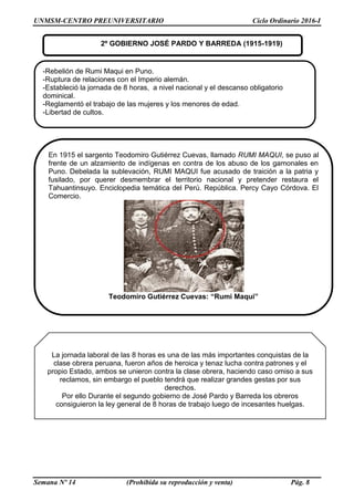 UNMSM-CENTRO PREUNIVERSITARIO Ciclo Ordinario 2016-I
Semana Nº 14 (Prohibida su reproducción y venta) Pág. 8
2º GOBIERNO JOSÉ PARDO Y BARREDA (1915-1919)
En 1915 el sargento Teodomiro Gutiérrez Cuevas, llamado RUMI MAQUI, se puso al
frente de un alzamiento de indígenas en contra de los abuso de los gamonales en
Puno. Debelada la sublevación, RUMI MAQUI fue acusado de traición a la patria y
fusilado, por querer desmembrar el territorio nacional y pretender restaura el
Tahuantinsuyo. Enciclopedia temática del Perú. República. Percy Cayo Córdova. El
Comercio.
Teodomiro Gutiérrez Cuevas: “Rumi Maqui”
La jornada laboral de las 8 horas es una de las más importantes conquistas de la
clase obrera peruana, fueron años de heroica y tenaz lucha contra patrones y el
propio Estado, ambos se unieron contra la clase obrera, haciendo caso omiso a sus
reclamos, sin embargo el pueblo tendrá que realizar grandes gestas por sus
derechos.
Por ello Durante el segundo gobierno de José Pardo y Barreda los obreros
consiguieron la ley general de 8 horas de trabajo luego de incesantes huelgas.
-Rebelión de Rumi Maqui en Puno.
-Ruptura de relaciones con el Imperio alemán.
-Estableció la jornada de 8 horas, a nivel nacional y el descanso obligatorio
dominical.
-Reglamentó el trabajo de las mujeres y los menores de edad.
-Libertad de cultos.
 