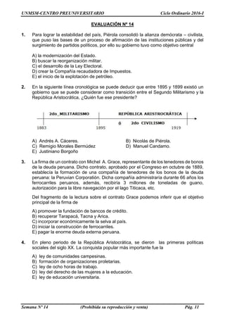UNMSM-CENTRO PREUNIVERSITARIO Ciclo Ordinario 2016-I
Semana Nº 14 (Prohibida su reproducción y venta) Pág. 11
EVALUACIÓN Nº 14
1. Para lograr la estabilidad del país, Piérola consolidó la alianza demócrata – civilista,
que puso las bases de un proceso de afirmación de las instituciones públicas y del
surgimiento de partidos políticos, por ello su gobierno tuvo como objetivo central
A) la modernización del Estado.
B) buscar la reorganización militar.
C) el desarrollo de la Ley Electoral.
D) crear la Compañía recaudadora de Impuestos.
E) el inicio de la explotación de petróleo.
2. En la siguiente línea cronológica se puede deducir que entre 1895 y 1899 existió un
gobierno que se puede considerar como transición entre el Segundo Militarismo y la
República Aristocrática, ¿Quién fue ese presidente?
A) Andrés A. Cáceres. B) Nicolás de Piérola.
C) Remigio Morales Bermúdez D) Manuel Candamo.
E) Justiniano Borgoño
3. La firma de un contrato con Michel A. Grace, representante de los tenedores de bonos
de la deuda peruana. Dicho contrato, aprobado por el Congreso en octubre de 1889,
establecía la formación de una compañía de tenedores de los bonos de la deuda
peruana: la Peruvian Corporatión. Dicha compañía administraría durante 66 años los
ferrocarriles peruanos, además, recibiría 3 millones de toneladas de guano,
autorización para la libre navegación por el lago Titicaca, etc.
Del fragmento de la lectura sobre el contrato Grace podemos inferir que el objetivo
principal de la firma de
A) promover la fundación de bancos de crédito.
B) recuperar Tarapacá, Tacna y Arica.
C) incorporar económicamente la selva al país.
D) iniciar la construcción de ferrocarriles.
E) pagar la enorme deuda externa peruana.
4. En pleno periodo de la República Aristocrática, se dieron las primeras políticas
sociales del siglo XX. La conquista popular más importante fue la
A) ley de comunidades campesinas.
B) formación de organizaciones proletarias.
C) ley de ocho horas de trabajo.
D) ley del derecho de las mujeres a la educación.
E) ley de educación universitaria.
 