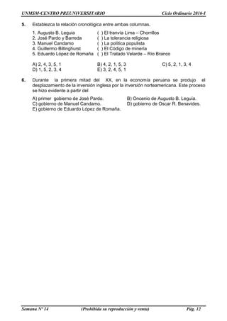 UNMSM-CENTRO PREUNIVERSITARIO Ciclo Ordinario 2016-I
Semana Nº 14 (Prohibida su reproducción y venta) Pág. 12
5. Establezca la relación cronológica entre ambas columnas.
1. Augusto B. Leguia ( ) El tranvía Lima – Chorrillos
2. José Pardo y Barreda ( ) La tolerancia religiosa
3. Manuel Candamo ( ) La política populista
4. Guillermo Billinghurst ( ) El Código de minería
5. Eduardo López de Romaña ( ) El Tratado Velarde – Río Branco
A) 2, 4, 3, 5, 1 B) 4, 2, 1, 5, 3 C) 5, 2, 1, 3, 4
D) 1, 5, 2, 3, 4 E) 3, 2, 4, 5, 1
6. Durante la primera mitad del XX, en la economía peruana se produjo el
desplazamiento de la inversión inglesa por la inversión norteamericana. Este proceso
se hizo evidente a partir del
A) primer gobierno de José Pardo. B) Oncenio de Augusto B. Leguía.
C) gobierno de Manuel Candamo. D) gobierno de Oscar R. Benavides.
E) gobierno de Eduardo López de Romaña.
 