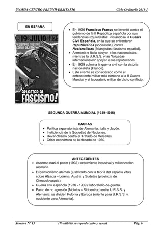 UNMSM-CENTRO PREUNIVERSITARIO Ciclo Ordinario 2016-I
Semana Nº 15 (Prohibida su reproducción y venta) Pág. 6
SEGUNDA GUERRA MUNDIAL (1939-1945)
CAUSAS
 Política expansionista de Alemania, Italia y Japón.
 Ineficiencia de la Sociedad de Naciones.
 Revanchismo contra el Tratado de Versalles.
 Crisis económica de la década de 1930.
EN ESPAÑA
 En 1936 Francisco Franco se levantó contra el
gobierno de la II República española por sus
tendencias izquierdistas: iniciándose la Guerra
Civil Española, en la que se enfrentaron
Republicanos (socialistas), contra
Nacionalistas (falangistas: fascismo español).
 Alemania e Italia apoyan a los nacionalistas,
mientras la U.R.S.S. y las "brigadas
internacionales" apoyan a los republicanos.
 En 1939 culmina la guerra civil con la victoria
nacionalista (Franco).
 Este evento es considerado como el
antecedente militar más cercano a la II Guerra
Mundial y el laboratorio militar de dicho conflicto.
ANTECEDENTES
 Ascenso nazi al poder (1933): crecimiento industrial y militarización
alemana.
 Expansionismo alemán (justificado con la teoría del espacio vital)
sobre Alsacia – Lorena, Austria y Sudetes (provincia de
Checoslovaquia).
 Guerra civil española (1936 - 1939): laboratorio de guerra.
 Pacto de no agresión (Molotov - Ribbentrop) entre U.R.S.S. y
Alemania: se dividen Polonia y Europa (oriente para U.R.S.S. y
occidente para Alemania).
 