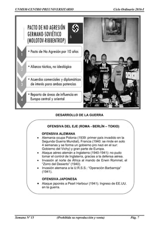 UNMSM-CENTRO PREUNIVERSITARIO Ciclo Ordinario 2016-I
Semana Nº 15 (Prohibida su reproducción y venta) Pág. 7
DESARROLLO DE LA GUERRA
OFENSIVA DEL EJE (ROMA - BERLÍN – TOKIO)
OFENSIVA ALEMANA
 Alemania ocupa Polonia (1939: primer país invadido en la
Segunda Guerra Mundial), Francia (1940: se rinde en solo
4 semanas y se forma un gobierno pro nazi en el sur:
Gobierno del Vichy) y gran parte de Europa.
 Ataque aéreo alemán a Inglaterra (1940-1941): no pudo
tomar el control de Inglaterra, gracias a la defensa aérea.
 Invasión al norte de África al mando de Erwin Rommel, el
“Zorro del Desierto” (1940).
 Invasión alemana a la U.R.S.S.: “Operación Barbarroja”
(1941).
OFENSIVA JAPONESA
 Ataque japonés a Pearl Harbour (1941). Ingreso de EE.UU.
en la guerra.
 