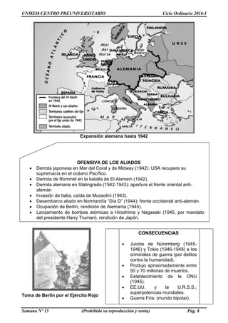 UNMSM-CENTRO PREUNIVERSITARIO Ciclo Ordinario 2016-I
Semana Nº 15 (Prohibida su reproducción y venta) Pág. 8
Expansión alemana hasta 1942
Toma de Berlín por el Ejército Rojo
OFENSIVA DE LOS ALIADOS
 Derrota japonesa en Mar del Coral y de Midway (1942): USA recupera su
supremacía en el océano Pacífico.
 Derrota de Rommel en la batalla de El Alamein (1942).
 Derrota alemana en Stalingrado (1942-1943): apertura el frente oriental anti-
alemán
 Invasión de Italia, caída de Mussolini (1943).
 Desembarco aliado en Normandía “Día D” (1944): frente occidental anti-alemán.
 Ocupación de Berlín, rendición de Alemania (1945).
 Lanzamiento de bombas atómicas a Hiroshima y Nagasaki (1945, por mandato
del presidente Harry Truman), rendición de Japón.
CONSECUENCIAS
 Juicios de Núremberg (1945-
1946) y Tokio (1946-1948) a los
criminales de guerra (por delitos
contra la humanidad).
 Produjo aproximadamente entre
50 y 70 millones de muertos.
 Establecimiento de la ONU
(1945).
 EE.UU. y la U.R.S.S.;
superpotencias mundiales.
 Guerra Fría: (mundo bipolar).
 