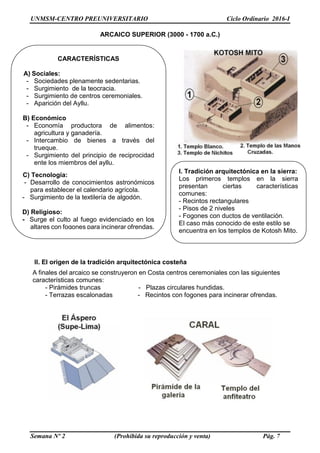 UNMSM-CENTRO PREUNIVERSITARIO Ciclo Ordinario 2016-I
Semana Nº 2 (Prohibida su reproducción y venta) Pág. 7
ARCAICO SUPERIOR (3000 - 1700 a.C.)
II. El origen de la tradición arquitectónica costeña
A finales del arcaico se construyeron en Costa centros ceremoniales con las siguientes
características comunes:
- Pirámides truncas - Plazas circulares hundidas.
- Terrazas escalonadas - Recintos con fogones para incinerar ofrendas.
CARACTERÍSTICAS
A) Sociales:
- Sociedades plenamente sedentarias.
- Surgimiento de la teocracia.
- Surgimiento de centros ceremoniales.
- Aparición del Ayllu.
B) Económico
- Economía productora de alimentos:
agricultura y ganadería.
- Intercambio de bienes a través del
trueque.
- Surgimiento del principio de reciprocidad
ente los miembros del ayllu.
C) Tecnología:
- Desarrollo de conocimientos astronómicos
para establecer el calendario agrícola.
- Surgimiento de la textilería de algodón.
D) Religioso:
- Surge el culto al fuego evidenciado en los
altares con fogones para incinerar ofrendas.
I. Tradición arquitectónica en la sierra:
Los primeros templos en la sierra
presentan ciertas características
comunes:
- Recintos rectangulares
- Pisos de 2 niveles
- Fogones con ductos de ventilación.
El caso más conocido de este estilo se
encuentra en los templos de Kotosh Mito.
 