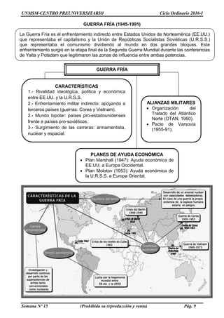 UNMSM-CENTRO PREUNIVERSITARIO Ciclo Ordinario 2016-I
Semana Nº 15 (Prohibida su reproducción y venta) Pág. 9
GUERRA FRÍA (1945-1991)
GUERRA FRÍA
CARACTERÍSTICAS
1.- Rivalidad ideológica, política y económica
entre EE.UU. y la U.R.S.S.
2.- Enfrentamiento militar indirecto: apoyando a
terceros países (guerras: Corea y Vietnam).
2.- Mundo bipolar: países pro-estadounidenses
frente a países pro-soviéticos.
3.- Surgimiento de las carreras: armamentista,
nuclear y espacial.
ALIANZAS MILITARES
 Organización del
Tratado del Atlántico
Norte (OTAN, 1950).
 Pacto de Varsovia
(1955-91).
La Guerra Fría es el enfrentamiento indirecto entre Estados Unidos de Norteamérica (EE.UU.)
que representaba el capitalismo y la Unión de Repúblicas Socialistas Soviéticas (U.R.S.S.)
que representaba el comunismo dividiendo al mundo en dos grandes bloques. Este
enfrentamiento surgió en la etapa final de la Segunda Guerra Mundial durante las conferencias
de Yalta y Potsdam que legitimaron las zonas de influencia entre ambas potencias.
PLANES DE AYUDA ECONÓMICA
 Plan Marshall (1947): Ayuda económica de
EE.UU. a Europa Occidental.
 Plan Molotov (1953): Ayuda económica de
la U.R.S.S. a Europa Oriental.
 