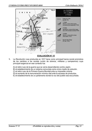 UNMSM-CENTRO PREUNIVERSITARIO Ciclo Ordinario 2016-I
Semana Nº 15 (Prohibida su reproducción y venta) Pág. 12
EVALUACIÓN N° 15
1. La Revolución rusa producida en 1917 tiene como principal fuerza social promotora
de los cambios a los soviets (unión de obreros, militares y campesinos) cuya
principal exigencia en ese contexto fue
A) el retiro ruso de la guerra que se venía desarrollando contra Japón.
B) el establecimiento de un sistema comunista como único medio de solución.
C) el retiro ruso de la Primera Guerra Mundial ante su imposible victoria.
D) el aumento de la remuneración mínima vital ante la escases de productos.
E) el establecimiento de un parlamento donde la voz del pueblo sea escuchada.
 