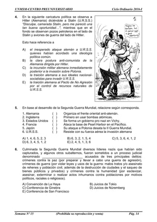 UNMSM-CENTRO PREUNIVERSITARIO Ciclo Ordinario 2016-I
Semana Nº 15 (Prohibida su reproducción y venta) Pág. 14
4. En la siguiente caricatura política se observa a
Hitler (Alemania) diciéndole a Stalin (U.R.S.S.)
"Disculpe, camarada Stalin, pero me pareció una
tan buena oportunidad…", mientras que en el
fondo se observan pozos petroleros en el lado de
Stalin y aviones de guerra del lado de Hitler.
Esto hace referencia a
A) el inesperado ataque alemán a U.R.S.S.
quienes habían acordado una ideología
política común.
B) la clara postura anti-comunista de la
Alemania dirigida por Hitler.
C) la incursión militar alemana inmediatamente
posterior a la invasión sobre Polonia.
D) la traición alemana a sus ideales nacional-
socialistas para invadir U.R.S.S.
E) la traición alemana al Pacto de No Agresión
por el control de recursos naturales de
U.R.S.S.
5. En base al desarrollo de la Segunda Guerra Mundial, relacione según corresponda.
1. Alemania ( ) Organiza el frente oriental anti-alemán.
2. Inglaterra ( ) Primero en usar bombas atómicas.
3. Estados Unidos ( ) Se forma un gobierno pro nazi en Vichy.
4. Francia ( ) Ataca la base de Pearl Harbor en el Pacífico.
5. Japón ( ) Su ataque a Polonia desata la II Guerra Mundial.
6. U.R.S.S. ( ) Resiste con su fuerza aérea la invasión alemana
A) 1, 4, 6, 5, 2, 3 B) 6, 3, 2, 1, 5, 4 C) 5, 3, 6, 4, 1, 2
D) 6, 3, 4, 5, 1, 2 E) 2, 4, 5, 1, 3, 6
6. Culminada la Segunda Guerra Mundial diversos líderes nazis que habían sido
capturados, y algunos otros subalternos, fueron sometidos a un proceso judicial
denominado _______________________ acusados de tres principales delitos:
crímenes contra la paz (por preparar y llevar a cabo una guerra de agresión),
crímenes de guerra (por violar leyes y usos de la guerra: malos tratos y/o asesinato
de rehenes y población civil, además de la destrucción de ciudades y el saqueo de
bienes públicos y privados) y crímenes contra la humanidad (por esclavizar,
asesinar, exterminar o realizar actos inhumanos contra poblaciones por motivos
políticos, raciales o religiosos).
A) Convención de La Haya B) Juicios de Tokio
C) Conferencia de Ginebra D) Juicios de Núremberg
E) Conferencia de San Francisco
 
