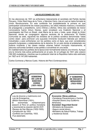 UNMSM-CENTRO PREUNIVERSITARIO Ciclo Ordinario 2016-I
Semana Nº 16 (Prohibida su reproducción y venta) Pág. 2
LAS ELECCIONES DE 1931
En las elecciones de 1931 se enfrentaron básicamente el candidato del Partido Aprista
Peruano, Víctor Raúl Haya de la Torre, y Sánchez Cerro, tras el cual se había formado la
Unión Revolucionaria. En esta contienda fue probablemente la primera en que
participaban activamente las masas populares y se utilizó métodos masivos y novedosos
de propaganda y proselitismo, como mítines y afiches. Otros dos candidatos de menor
convocatoria fueron Arturo Osores, quien encabezó una Coalición Nacional y el
exembajador del Perú en Brasil, José María de la Jara y Ureta, quien dirigió la Unión
Nacional, donde se congregaron algunos sectores de la aristocracia. El Partido
Comunista se aisló, siguiendo los dictados de la política soviética denominada “clase
contra clase”, para promover una supuesta inminente revolución liderada por obreros
industriales y para enfrentarse con los partidos como el Apra, que eran considerados
pequeño burgueses y colaboradores de la derecha. En un país donde el proletariado era
todavía incipiente y las clases medias urbanas habían irrumpido masivamente, el
discurso comunista condenó a ese partido a convertirse en una secta.
En realidad todos los partidos de la época eran formalmente todavía una minoría. Aunque
era la minoría más activa políticamente en el país. En el sufragio de 1931 sólo votaron
392,363 ciudadanos, mientras que la población total de la República había sido estimada
en 1927 en 6 147,000 habitantes.
Carlos Contreras y Marcos Cueto. Historia del Perú Contemporáneo.
GOBIERNO
DE LUIS M.
SÁNCHEZ
CERRO
(1931-1933)
2° GOBIERNO
DE ÓSCAR R.
BENAVIDES
(1933-1939)
-Ley de divorcio y matrimonio civil.
-Ley de Emergencia.
-Misión Kemmerer (1931).
El economista norteamericano
asesoró al Perú en política monetaria
y recomendó la creación del B.C.R.P.
-Receso de San Marcos (1932-1935).
-Constitución de 1933.
-Conflicto con Colombia, 1933.
-Fue asesinado.
Economía: Obras públicas
-Carreteras Panamericana y Central.
-Hospital Obrero (hoy Guillermo
Almenara).
Sociedad: Seguridad Social
-Ministerio de Educación.
-Seguro social obrero.
-Ministerio de Salud Pública, Trabajo
y Asistencia Social.
 