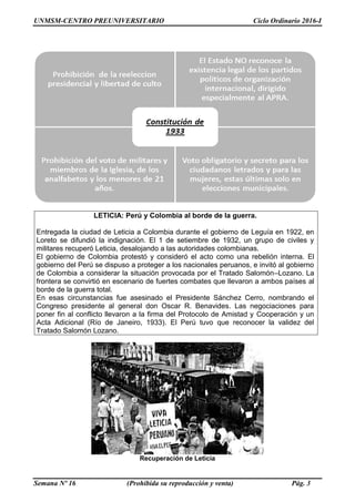 UNMSM-CENTRO PREUNIVERSITARIO Ciclo Ordinario 2016-I
Semana Nº 16 (Prohibida su reproducción y venta) Pág. 3
LETICIA: Perú y Colombia al borde de la guerra.
Entregada la ciudad de Leticia a Colombia durante el gobierno de Leguía en 1922, en
Loreto se difundió la indignación. El 1 de setiembre de 1932, un grupo de civiles y
militares recuperó Leticia, desalojando a las autoridades colombianas.
El gobierno de Colombia protestó y consideró el acto como una rebelión interna. El
gobierno del Perú se dispuso a proteger a los nacionales peruanos, e invitó al gobierno
de Colombia a considerar la situación provocada por el Tratado Salomón–Lozano. La
frontera se convirtió en escenario de fuertes combates que llevaron a ambos países al
borde de la guerra total.
En esas circunstancias fue asesinado el Presidente Sánchez Cerro, nombrando el
Congreso presidente al general don Oscar R. Benavides. Las negociaciones para
poner fin al conflicto llevaron a la firma del Protocolo de Amistad y Cooperación y un
Acta Adicional (Río de Janeiro, 1933). El Perú tuvo que reconocer la validez del
Tratado Salomón Lozano.
Recuperación de Leticia
 