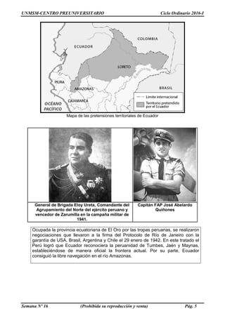UNMSM-CENTRO PREUNIVERSITARIO Ciclo Ordinario 2016-I
Semana Nº 16 (Prohibida su reproducción y venta) Pág. 5
Mapa de las pretensiones territoriales de Ecuador
General de Brigada Eloy Ureta, Comandante del
Agrupamiento del Norte del ejército peruano y
vencedor de Zarumilla en la campaña militar de
1941.
Capitán FAP José Abelardo
Quiñones
Ocupada la provincia ecuatoriana de El Oro por las tropas peruanas, se realizaron
negociaciones que llevaron a la firma del Protocolo de Río de Janeiro con la
garantía de USA, Brasil, Argentina y Chile el 29 enero de 1942. En este tratado el
Perú logró que Ecuador reconociera la peruanidad de Tumbes, Jaén y Maynas,
estableciéndose de manera oficial la frontera actual. Por su parte, Ecuador
consiguió la libre navegación en el río Amazonas.
 