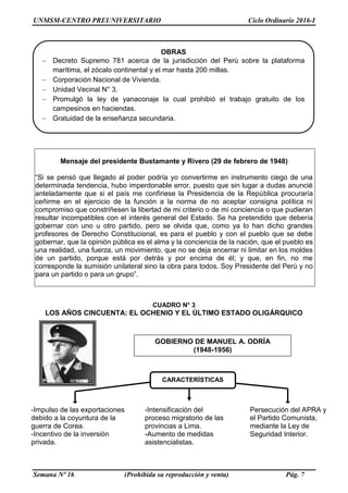 UNMSM-CENTRO PREUNIVERSITARIO Ciclo Ordinario 2016-I
Semana Nº 16 (Prohibida su reproducción y venta) Pág. 7
Mensaje del presidente Bustamante y Rivero (29 de febrero de 1948)
“Si se pensó que llegado al poder podría yo convertirme en instrumento ciego de una
determinada tendencia, hubo imperdonable error, puesto que sin lugar a dudas anuncié
anteladamente que si el país me confiriese la Presidencia de la República procuraría
ceñirme en el ejercicio de la función a la norma de no aceptar consigna política ni
compromiso que constriñesen la libertad de mi criterio o de mi conciencia o que pudieran
resultar incompatibles con el interés general del Estado. Se ha pretendido que debería
gobernar con uno u otro partido, pero se olvida que, como ya lo han dicho grandes
profesores de Derecho Constitucional, es para el pueblo y con el pueblo que se debe
gobernar, que la opinión pública es el alma y la conciencia de la nación, que el pueblo es
una realidad, una fuerza, un movimiento, que no se deja encerrar ni limitar en los moldes
de un partido, porque está por detrás y por encima de él; y que, en fin, no me
corresponde la sumisión unilateral sino la obra para todos. Soy Presidente del Perú y no
para un partido o para un grupo”.
CUADRO N° 3
LOS AÑOS CINCUENTA: EL OCHENIO Y EL ÚLTIMO ESTADO OLIGÁRQUICO
OBRAS
 Decreto Supremo 781 acerca de la jurisdicción del Perú sobre la plataforma
marítima, el zócalo continental y el mar hasta 200 millas.
 Corporación Nacional de Vivienda.
 Unidad Vecinal N° 3.
 Promulgó la ley de yanaconaje la cual prohibió el trabajo gratuito de los
campesinos en haciendas.
 Gratuidad de la enseñanza secundaria.
GOBIERNO DE MANUEL A. ODRÍA
(1948-1956)
-Intensificación del
proceso migratorio de las
provincias a Lima.
-Aumento de medidas
asistencialistas.
-Impulso de las exportaciones
debido a la coyuntura de la
guerra de Corea.
-Incentivo de la inversión
privada.
Persecución del APRA y
el Partido Comunista,
mediante la Ley de
Seguridad Interior.
CARACTERÍSTICAS
 