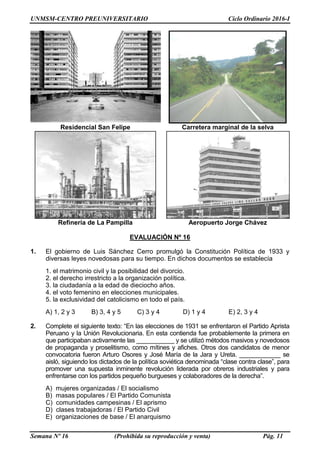 UNMSM-CENTRO PREUNIVERSITARIO Ciclo Ordinario 2016-I
Semana Nº 16 (Prohibida su reproducción y venta) Pág. 11
Residencial San Felipe Carretera marginal de la selva
Refinería de La Pampilla Aeropuerto Jorge Chávez
EVALUACIÓN Nº 16
1. El gobierno de Luis Sánchez Cerro promulgó la Constitución Política de 1933 y
diversas leyes novedosas para su tiempo. En dichos documentos se establecía
1. el matrimonio civil y la posibilidad del divorcio.
2. el derecho irrestricto a la organización política.
3. la ciudadanía a la edad de dieciocho años.
4. el voto femenino en elecciones municipales.
5. la exclusividad del catolicismo en todo el país.
A) 1, 2 y 3 B) 3, 4 y 5 C) 3 y 4 D) 1 y 4 E) 2, 3 y 4
2. Complete el siguiente texto: “En las elecciones de 1931 se enfrentaron el Partido Aprista
Peruano y la Unión Revolucionaria. En esta contienda fue probablemente la primera en
que participaban activamente las ___________ y se utilizó métodos masivos y novedosos
de propaganda y proselitismo, como mítines y afiches. Otros dos candidatos de menor
convocatoria fueron Arturo Osores y José María de la Jara y Ureta. ____________ se
aisló, siguiendo los dictados de la política soviética denominada “clase contra clase”, para
promover una supuesta inminente revolución liderada por obreros industriales y para
enfrentarse con los partidos pequeño burgueses y colaboradores de la derecha”.
A) mujeres organizadas / El socialismo
B) masas populares / El Partido Comunista
C) comunidades campesinas / El aprismo
D) clases trabajadoras / El Partido Civil
E) organizaciones de base / El anarquismo
 