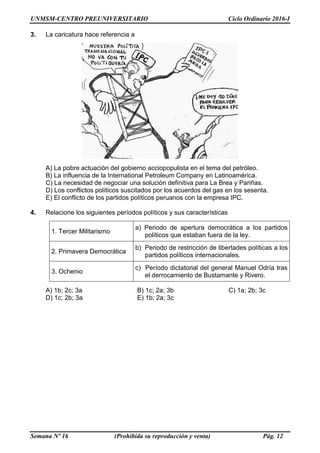UNMSM-CENTRO PREUNIVERSITARIO Ciclo Ordinario 2016-I
Semana Nº 16 (Prohibida su reproducción y venta) Pág. 12
3. La caricatura hace referencia a
A) La pobre actuación del gobierno acciopopulista en el tema del petróleo.
B) La influencia de la International Petroleum Company en Latinoamérica.
C) La necesidad de negociar una solución definitiva para La Brea y Pariñas.
D) Los conflictos políticos suscitados por los acuerdos del gas en los sesenta.
E) El conflicto de los partidos políticos peruanos con la empresa IPC.
4. Relacione los siguientes períodos políticos y sus características
1. Tercer Militarismo
a) Periodo de apertura democrática a los partidos
políticos que estaban fuera de la ley.
2. Primavera Democrática
b) Periodo de restricción de libertades políticas a los
partidos políticos internacionales.
3. Ochenio
c) Período dictatorial del general Manuel Odría tras
el derrocamiento de Bustamante y Rivero.
A) 1b; 2c; 3a B) 1c; 2a; 3b C) 1a; 2b; 3c
D) 1c; 2b; 3a E) 1b; 2a; 3c
 