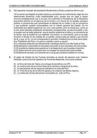 UNMSM-CENTRO PREUNIVERSITARIO Ciclo Ordinario 2016-I
Semana Nº 16 (Prohibida su reproducción y venta) Pág. 13
5. Del siguiente mensaje del presidente Bustamante y Rivero podemos afirmar que
“Si se pensó que llegado al poder podría yo convertirme en instrumento ciego de una
determinada tendencia, hubo imperdonable error, puesto que sin lugar a dudas
anuncié anteladamente que si el país me confiriese la Presidencia de la República
procuraría ceñirme en el ejercicio de la función a la norma de no aceptar consigna
política ni compromiso que constriñesen la libertad de mi criterio o de mi conciencia
o que pudieran resultar incompatibles con el interés general del Estado. Se ha
pretendido que debería gobernar con uno u otro partido, pero se olvida que, como ya
lo han dicho grandes profesores de Derecho Constitucional, es para el pueblo y con
el pueblo que se debe gobernar, que la opinión pública es el alma y la conciencia de
la nación, que el pueblo es una realidad, una fuerza, un movimiento, que no se deja
encerrar ni limitar en los moldes de un partido, porque está por detrás y por encima
de él; y que, en fin, no me corresponde la sumisión unilateral sino la obra para todos.
Soy Presidente del Perú y no para un partido o para un grupo”.
A) La derecha pretendía que Bustamante mantenga alianza con ella hasta el final.
B) Bustamante cuestionaba al monopolio del poder al que aspiraban los comunistas.
C) El presidente estaba preocupado por el protagonismo que buscaba el aprismo.
D) El gobernante de turno quería dar una imagen de demócrata imperturbable.
E) Bustamante lanzaba una advertencia a los grupos políticos alzados en armas.
6. El golpe de Estado de las Fuerzas Armadas al mando del general Juan Velasco
Alvarado contra el primer gobierno de Fernando Belaúnde, tuvo como pretexto
A) la firma del Acta de Talara y la entrega de beneficios a la IPC.
B) la construcción de la primera fase de la carretera marginal de la selva.
C) la expropiación de los espacios petroleros al norte del Perú.
D) la firma de la ley de la reforma agraria y la creación del Banco Agrario.
E) La restitución de las elecciones municipales en todo el Perú.
 