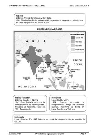 UNMSM-CENTRO PREUNIVERSITARIO Ciclo Ordinario 2016-I
Semana Nº 17 (Prohibida su reproducción y venta) Pág. 2
INDEPENDENCIA DE ASIA
Argelia
Líderes: Ahmed Benkhedda y Ben Bella.
1962 Charles De Gaulle reconoce la independencia luego de un referéndum,
en base a lo pactado en Evian, Suiza.
Indonesia
Líder: Sukarno. En 1949 Holanda reconoce la independencia por presión de
EE.UU.
Indochina
Líder: Ho Chi Minh.
1954 Francia reconoció la
independencia luego de cruentas
guerras. Indochina se dividió en
Laos, Camboya y Vietnam.
India y Pakistán
Líderes: Gandhi y Nehru.
1947 Gran Bretaña reconoce la
independencia de ambos países.
Pakistán se fracciona, surge en
1971 Bangladesh.
 