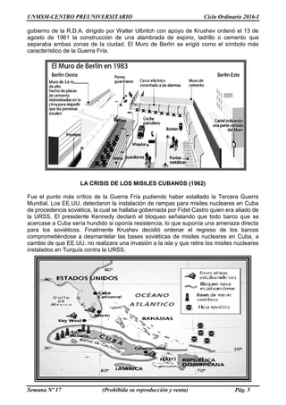 UNMSM-CENTRO PREUNIVERSITARIO Ciclo Ordinario 2016-I
Semana Nº 17 (Prohibida su reproducción y venta) Pág. 5
gobierno de la R.D.A. dirigido por Walter Ulbritch con apoyo de Krushev ordenó el 13 de
agosto de 1961 la construcción de una alambrada de espino, ladrillo o cemento que
separaba ambas zonas de la ciudad. El Muro de Berlín se erigió como el símbolo más
característico de la Guerra Fría.
LA CRISIS DE LOS MISILES CUBANOS (1962)
Fue el punto más crítico de la Guerra Fría pudiendo haber estallado la Tercera Guerra
Mundial. Los EE.UU. detectaron la instalación de rampas para misiles nucleares en Cuba
de procedencia soviética, la cual se hallaba gobernada por Fidel Castro quien era aliado de
la URSS. El presidente Kennedy declaró el bloqueo señalando que todo barco que se
acercase a Cuba sería hundido si oponía resistencia, lo que suponía una amenaza directa
para los soviéticos. Finalmente Krushev decidió ordenar el regreso de los barcos
comprometiéndose a desmantelar las bases soviéticas de misiles nucleares en Cuba, a
cambio de que EE.UU. no realizara una invasión a la isla y que retire los misiles nucleares
instalados en Turquía contra la URSS.
 
