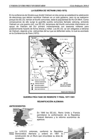 UNMSM-CENTRO PREUNIVERSITARIO Ciclo Ordinario 2016-I
Semana Nº 17 (Prohibida su reproducción y venta) Pág. 6
LA GUERRA DE VIETNAM (1963-1975)
En la conferencia de Ginebra que dividió Vietnam en dos zonas se estableció la celebración
de elecciones que debían reunificar Vietnam en un solo gobierno, pero no se realizaron
porque los EE.UU. temían el triunfo comunista, dada la popularidad de Ho Chi Minh. Como
consecuencia de ello surge la guerrilla sureña comunista llamada vietcong, entrando
Vietnam en una guerra civil. Los EE.UU. temerosos del triunfo comunista intervinieron en
apoyo de Vietnam del Sur primero indirectamente con asesores militares para
posteriormente hacerlo de forma directa y militar. Los EE.UU. se ven obligados a retirarse
de Vietnam, dejando a los vietnamitas del sur que se defiendan solos, lo cual es acordado
en la Conferencia de Paris (1973).
GUERRA FRÍA FASE DE REBROTE Y FINAL 1977-1991
ANTECEDENTES
REUNIFICACIÓN ALEMANA
En 1949 los EE.UU., Reino Unido y Francia
permitieron la conformación de la República
Federal Alemana y la reforma económica de
apertura.
La U.R.S.S. entonces, conformó la República
Democrática Alemana y ordenó en 1961 la
construcción de un Muro que circundase su área de
ocupación.
 