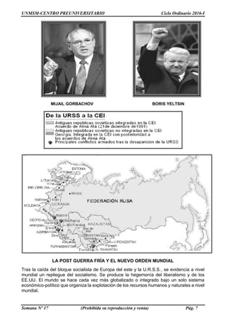 UNMSM-CENTRO PREUNIVERSITARIO Ciclo Ordinario 2016-I
Semana Nº 17 (Prohibida su reproducción y venta) Pág. 7
LA POST GUERRA FRÍA Y EL NUEVO ORDEN MUNDIAL
Tras la caída del bloque socialista de Europa del este y la U.R.S.S., se evidencia a nivel
mundial un repliegue del socialismo. Se produce la hegemonía del liberalismo y de los
EE.UU. El mundo se hace cada vez más globalizado o integrado bajo un solo sistema
económico-político que organiza la explotación de los recursos humanos y naturales a nivel
mundial.
MIJAIL GORBACHOV BORIS YELTSIN
 