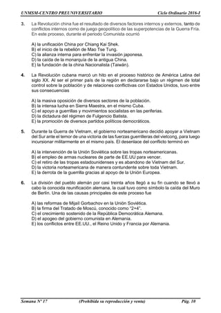 UNMSM-CENTRO PREUNIVERSITARIO Ciclo Ordinario 2016-I
Semana Nº 17 (Prohibida su reproducción y venta) Pág. 10
3. La Revolución china fue el resultado de diversos factores internos y externos, tanto de
conflictos internos como de juego geopolítico de las superpotencias de la Guerra Fría.
En este proceso, durante el periodo Comunista ocurrió
A) la unificación China por Chiang Kai Shek.
B) el inicio de la rebelión de Mao Tse Tung.
C) la alianza interna para enfrentar la invasión japonesa.
D) la caída de la monarquía de la antigua China.
E) la fundación de la china Nacionalista (Taiwán).
4. La Revolución cubana marcó un hito en el proceso histórico de América Latina del
siglo XX. Al ser el primer país de la región en declararse bajo un régimen de total
control sobre la población y de relaciones conflictivas con Estados Unidos, tuvo entre
sus consecuencias
A) la masiva oposición de diversos sectores de la población.
B) la intensa lucha en Sierra Maestra, en el mismo Cuba.
C) el apoyo a guerrillas y movimientos socialistas en las periferias.
D) la dictadura del régimen de Fulgencio Batista.
E) la promoción de diversos partidos políticos democráticos.
5. Durante la Guerra de Vietnam, el gobierno norteamericano decidió apoyar a Vietnam
del Sur ante el temor de una victoria de las fuerzas guerrilleras del vietcong, para luego
incursionar militarmente en el mismo país. El desenlace del conflicto terminó en
A) la intervención de la Unión Soviética sobre las tropas norteamericanas.
B) el empleo de armas nucleares de parte de EE.UU para vencer.
C) el retiro de las tropas estadounidenses y es abandono de Vietnam del Sur.
D) la victoria norteamericana de manera contundente sobre toda Vietnam.
E) la derrota de la guerrilla gracias al apoyo de la Unión Europea.
6. La división del pueblo alemán por casi treinta años llegó a su fin cuando se llevó a
cabo la conocida reunificación alemana, la cual tuvo como símbolo la caída del Muro
de Berlín. Una de las causas principales de este proceso fue
A) las reformas de Mijaíl Gorbachov en la Unión Soviética.
B) la firma del Tratado de Moscú, conocido como “2+4”.
C) el crecimiento sostenido de la República Democrática Alemana.
D) el apogeo del gobierno comunista en Alemania.
E) los conflictos entre EE.UU., el Reino Unido y Francia por Alemania.
 